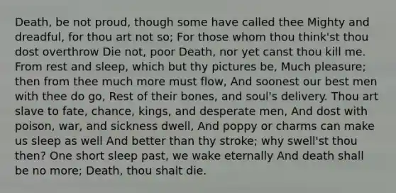 Death, be not proud, though some have called thee Mighty and dreadful, for thou art not so; For those whom thou think'st thou dost overthrow Die not, poor Death, nor yet canst thou kill me. From rest and sleep, which but thy pictures be, Much pleasure; then from thee much more must flow, And soonest our best men with thee do go, Rest of their bones, and soul's delivery. Thou art slave to fate, chance, kings, and desperate men, And dost with poison, war, and sickness dwell, And poppy or charms can make us sleep as well And better than thy stroke; why swell'st thou then? One short sleep past, we wake eternally And death shall be no more; Death, thou shalt die.