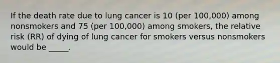 If the death rate due to lung cancer is 10 (per 100,000) among nonsmokers and 75 (per 100,000) among smokers, the relative risk (RR) of dying of lung cancer for smokers versus nonsmokers would be _____.