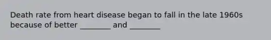 Death rate from heart disease began to fall in the late 1960s because of better ________ and ________