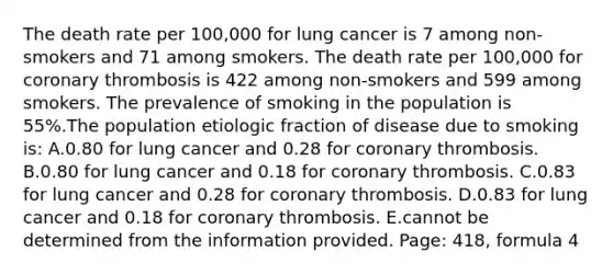 The death rate per 100,000 for lung cancer is 7 among non-smokers and 71 among smokers. The death rate per 100,000 for coronary thrombosis is 422 among non-smokers and 599 among smokers. The prevalence of smoking in the population is 55%.The population etiologic fraction of disease due to smoking is: A.0.80 for lung cancer and 0.28 for coronary thrombosis. B.0.80 for lung cancer and 0.18 for coronary thrombosis. C.0.83 for lung cancer and 0.28 for coronary thrombosis. D.0.83 for lung cancer and 0.18 for coronary thrombosis. E.cannot be determined from the information provided. Page: 418, formula 4