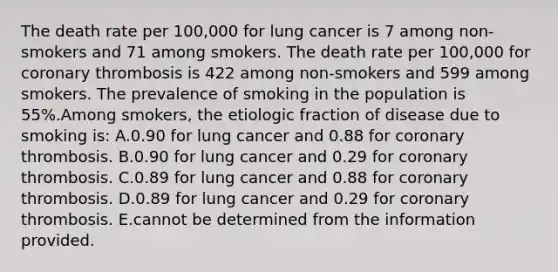 The death rate per 100,000 for lung cancer is 7 among non-smokers and 71 among smokers. The death rate per 100,000 for coronary thrombosis is 422 among non-smokers and 599 among smokers. The prevalence of smoking in the population is 55%.Among smokers, the etiologic fraction of disease due to smoking is: A.0.90 for lung cancer and 0.88 for coronary thrombosis. B.0.90 for lung cancer and 0.29 for coronary thrombosis. C.0.89 for lung cancer and 0.88 for coronary thrombosis. D.0.89 for lung cancer and 0.29 for coronary thrombosis. E.cannot be determined from the information provided.