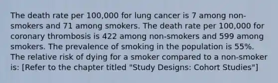 The death rate per 100,000 for lung cancer is 7 among non-smokers and 71 among smokers. The death rate per 100,000 for coronary thrombosis is 422 among non-smokers and 599 among smokers. The prevalence of smoking in the population is 55%. The relative risk of dying for a smoker compared to a non-smoker is: [Refer to the chapter titled "Study Designs: Cohort Studies"]