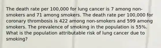 The death rate per 100,000 for lung cancer is 7 among non-smokers and 71 among smokers. The death rate per 100,000 for coronary thrombosis is 422 among non-smokers and 599 among smokers. The prevalence of smoking in the population is 55%. What is the population attributable risk of lung cancer due to smoking?