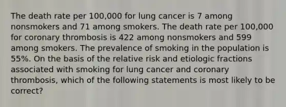 The death rate per 100,000 for lung cancer is 7 among nonsmokers and 71 among smokers. The death rate per 100,000 for coronary thrombosis is 422 among nonsmokers and 599 among smokers. The prevalence of smoking in the population is 55%. On the basis of the relative risk and etiologic fractions associated with smoking for lung cancer and coronary thrombosis, which of the following statements is most likely to be correct?