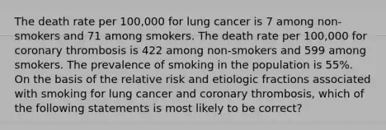 The death rate per 100,000 for lung cancer is 7 among non-smokers and 71 among smokers. The death rate per 100,000 for coronary thrombosis is 422 among non-smokers and 599 among smokers. The prevalence of smoking in the population is 55%. On the basis of the relative risk and etiologic fractions associated with smoking for lung cancer and coronary thrombosis, which of the following statements is most likely to be correct?