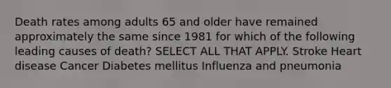 Death rates among adults 65 and older have remained approximately the same since 1981 for which of the following leading causes of death? SELECT ALL THAT APPLY. Stroke Heart disease Cancer Diabetes mellitus Influenza and pneumonia