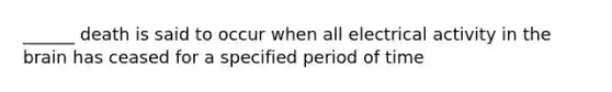 ______ death is said to occur when all electrical activity in the brain has ceased for a specified period of time