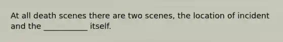 At all death scenes there are two scenes, the location of incident and the ___________ itself.