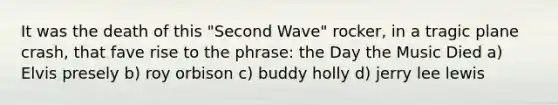 It was the death of this "Second Wave" rocker, in a tragic plane crash, that fave rise to the phrase: the Day the Music Died a) Elvis presely b) roy orbison c) buddy holly d) jerry lee lewis