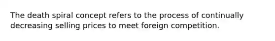 The death spiral concept refers to the process of continually decreasing selling prices to meet foreign competition.