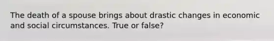 The death of a spouse brings about drastic changes in economic and social circumstances. True or false?