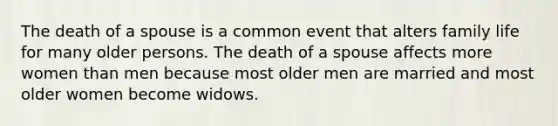 The death of a spouse is a common event that alters family life for many older persons. The death of a spouse affects more women than men because most older men are married and most older women become widows.