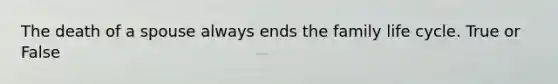 The death of a spouse always ends the family life cycle. True or False