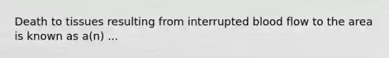 Death to tissues resulting from interrupted blood flow to the area is known as a(n) ...