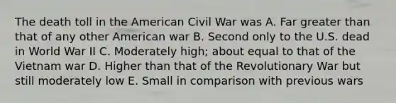 The death toll in the American Civil War was A. Far greater than that of any other American war B. Second only to the U.S. dead in World War II C. Moderately high; about equal to that of the Vietnam war D. Higher than that of the Revolutionary War but still moderately low E. Small in comparison with previous wars