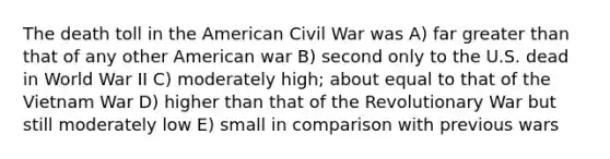 The death toll in the American Civil War was A) far <a href='https://www.questionai.com/knowledge/ktgHnBD4o3-greater-than' class='anchor-knowledge'>greater than</a> that of any other American war B) second only to the U.S. dead in World War II C) moderately high; about equal to that of the Vietnam War D) higher than that of the Revolutionary War but still moderately low E) small in comparison with previous wars