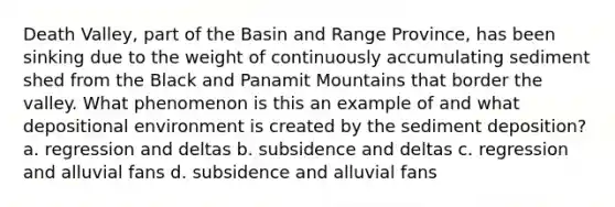 Death Valley, part of the Basin and Range Province, has been sinking due to the weight of continuously accumulating sediment shed from the Black and Panamit Mountains that border the valley. What phenomenon is this an example of and what depositional environment is created by the sediment deposition? a. regression and deltas b. subsidence and deltas c. regression and alluvial fans d. subsidence and alluvial fans
