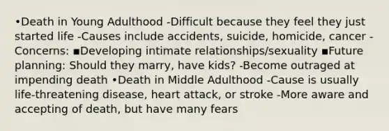 •Death in Young Adulthood -Difficult because they feel they just started life -Causes include accidents, suicide, homicide, cancer -Concerns: ▪Developing intimate relationships/sexuality ▪Future planning: Should they marry, have kids? -Become outraged at impending death •Death in Middle Adulthood -Cause is usually life-threatening disease, heart attack, or stroke -More aware and accepting of death, but have many fears