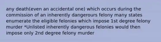 any death(even an accidental one) which occurs during the commission of an inherently dangerours felony many states enumerate the eligible felonies which impose 1st degree felony murder *Unlisted inherently dangerous felonies would then impose only 2nd degree felony murder