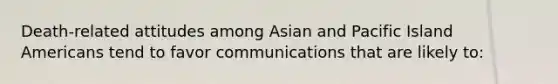 Death-related attitudes among Asian and Pacific Island Americans tend to favor communications that are likely to: