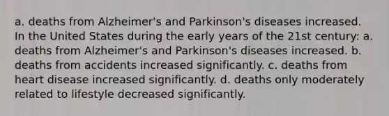 a. deaths from Alzheimer's and Parkinson's diseases increased. In the United States during the early years of the 21st century: a. deaths from Alzheimer's and Parkinson's diseases increased. b. deaths from accidents increased significantly. c. deaths from heart disease increased significantly. d. deaths only moderately related to lifestyle decreased significantly.