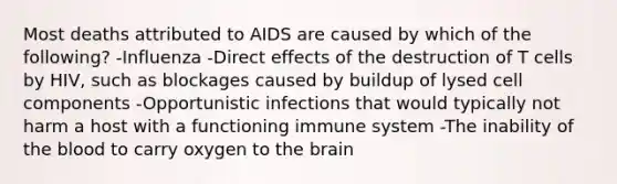 Most deaths attributed to AIDS are caused by which of the following? -Influenza -Direct effects of the destruction of T cells by HIV, such as blockages caused by buildup of lysed cell components -Opportunistic infections that would typically not harm a host with a functioning immune system -The inability of <a href='https://www.questionai.com/knowledge/k7oXMfj7lk-the-blood' class='anchor-knowledge'>the blood</a> to carry oxygen to <a href='https://www.questionai.com/knowledge/kLMtJeqKp6-the-brain' class='anchor-knowledge'>the brain</a>