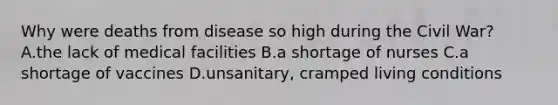 Why were deaths from disease so high during the Civil War? A.the lack of medical facilities B.a shortage of nurses C.a shortage of vaccines D.unsanitary, cramped living conditions