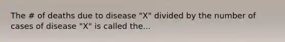 The # of deaths due to disease "X" divided by the number of cases of disease "X" is called the...