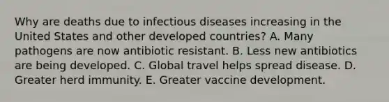 Why are deaths due to infectious diseases increasing in the United States and other developed countries? A. Many pathogens are now antibiotic resistant. B. Less new antibiotics are being developed. C. Global travel helps spread disease. D. Greater herd immunity. E. Greater vaccine development.