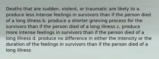 Deaths that are sudden, violent, or traumatic are likely to a. produce less intense feelings in survivors than if the person died of a long illness b. produce a shorter grieving process for the survivors than if the person died of a long illness c. produce more intense feelings in survivors than if the person died of a long illness d. produce no difference in either the intensity or the duration of the feelings in survivors than if the person died of a long illness