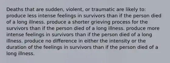 Deaths that are sudden, violent, or traumatic are likely to: produce less intense feelings in survivors than if the person died of a long illness. produce a shorter grieving process for the survivors than if the person died of a long illness. produce more intense feelings in survivors than if the person died of a long illness. produce no difference in either the intensity or the duration of the feelings in survivors than if the person died of a long illness.