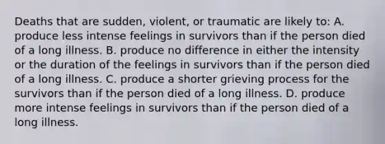 Deaths that are sudden, violent, or traumatic are likely to: A. produce less intense feelings in survivors than if the person died of a long illness. B. produce no difference in either the intensity or the duration of the feelings in survivors than if the person died of a long illness. C. produce a shorter grieving process for the survivors than if the person died of a long illness. D. produce more intense feelings in survivors than if the person died of a long illness.