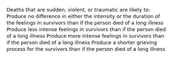 Deaths that are sudden, violent, or traumatic are likely to: Produce no difference in either the intensity or the duration of the feelings in survivors than if the person died of a long illness Produce less intense feelings in survivors than if the person died of a long illness Produce more intense feelings in survivors than if the person died of a long illness Produce a shorter grieving process for the survivors than if the person died of a long illness