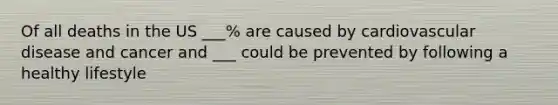 Of all deaths in the US ___% are caused by cardiovascular disease and cancer and ___ could be prevented by following a healthy lifestyle