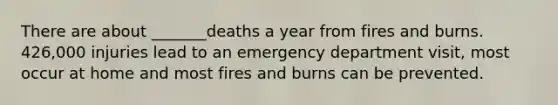 There are about _______deaths a year from fires and burns. 426,000 injuries lead to an emergency department visit, most occur at home and most fires and burns can be prevented.