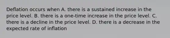 Deﬂation occurs when A. there is a sustained increase in the price level. B. there is a one-time increase in the price level. C. there is a decline in the price level. D. there is a decrease in the expected rate of inﬂation