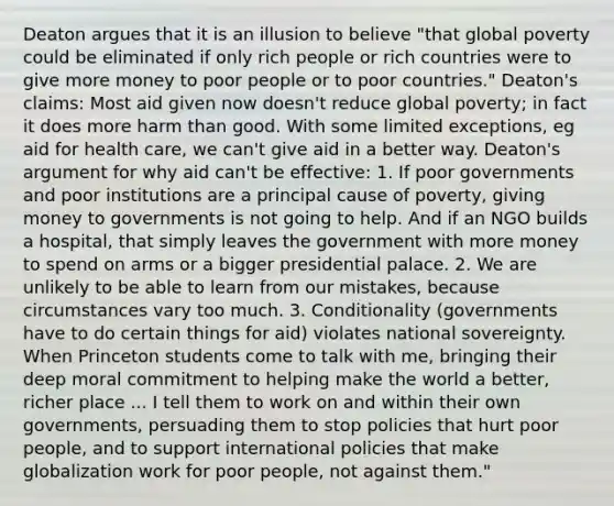 Deaton argues that it is an illusion to believe "that global poverty could be eliminated if only rich people or rich countries were to give more money to poor people or to poor countries." Deaton's claims: Most aid given now doesn't reduce global poverty; in fact it does more harm than good. With some limited exceptions, eg aid for health care, we can't give aid in a better way. Deaton's argument for why aid can't be effective: 1. If poor governments and poor institutions are a principal cause of poverty, giving money to governments is not going to help. And if an NGO builds a hospital, that simply leaves the government with more money to spend on arms or a bigger presidential palace. 2. We are unlikely to be able to learn from our mistakes, because circumstances vary too much. 3. Conditionality (governments have to do certain things for aid) violates national sovereignty. When Princeton students come to talk with me, bringing their deep moral commitment to helping make the world a better, richer place ... I tell them to work on and within their own governments, persuading them to stop policies that hurt poor people, and to support international policies that make globalization work for poor people, not against them."