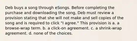 Deb buys a song through eSongs. Before completing the purchase and downloading the song, Deb must review a provision stating that she will not make and sell copies of the song and is required to click "I agree." This provision is a. a browse-wrap term. b. a click-on agreement. c. a shrink-wrap agreement. d. none of the choices.