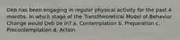 Deb has been engaging in regular physical activity for the past 4 months. In which stage of the Transtheoretical Model of Behavior Change would Deb be in? a. Contemplation b. Preparation c. Precontemplation d. Action