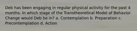 Deb has been engaging in regular physical activity for the past 4 months. In which stage of the Transtheoretical Model of Behavior Change would Deb be in? a. Contemplation b. Preparation c. Precontemplation d. Action