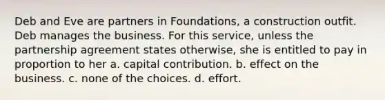 Deb and Eve are partners in Foundations, a construction outfit. Deb manages the business. For this service, unless the partnership agreement states otherwise, she is entitled to pay in proportion to her a. capital contribution. b. effect on the business. c. none of the choices. d. effort.