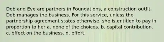 Deb and Eve are partners in Foundations, a construction outfit. Deb manages the business. For this service, unless the partnership agreement states otherwise, she is entitled to pay in proportion to her a. none of the choices. b. capital contribution. c. effect on the business. d. effort.