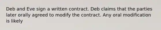 Deb and Eve sign a written contract. Deb claims that the parties later orally agreed to modify the contract. Any oral modification is likely