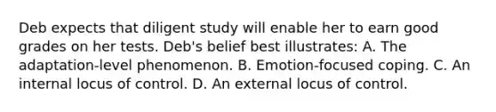 Deb expects that diligent study will enable her to earn good grades on her tests. Deb's belief best illustrates: A. The adaptation-level phenomenon. B. Emotion-focused coping. C. An internal locus of control. D. An external locus of control.