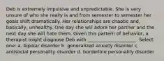 Deb is extremely impulsive and unpredictable. She is very unsure of who she really is and from semester to semester her goals shift dramatically. Her relationships are chaotic and, basically, unhealthy. One day she will adore her partner and the next day she will hate them. Given this pattern of behavior, a therapist might diagnose Deb with _____________________. Select one: a. bipolar disorder b. generalized anxiety disorder c. antisocial personality disorder d. borderline personality disorder