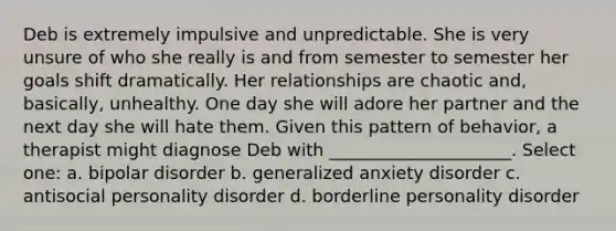 Deb is extremely impulsive and unpredictable. She is very unsure of who she really is and from semester to semester her goals shift dramatically. Her relationships are chaotic and, basically, unhealthy. One day she will adore her partner and the next day she will hate them. Given this pattern of behavior, a therapist might diagnose Deb with _____________________. Select one: a. bipolar disorder b. generalized anxiety disorder c. antisocial personality disorder d. borderline personality disorder