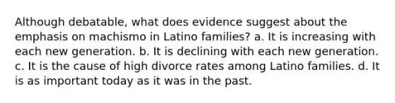 Although debatable, what does evidence suggest about the emphasis on machismo in Latino families? a. It is increasing with each new generation. b. It is declining with each new generation. c. It is the cause of high divorce rates among Latino families. d. It is as important today as it was in the past.