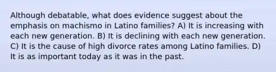 Although debatable, what does evidence suggest about the emphasis on machismo in Latino families? A) It is increasing with each new generation. B) It is declining with each new generation. C) It is the cause of high divorce rates among Latino families. D) It is as important today as it was in the past.