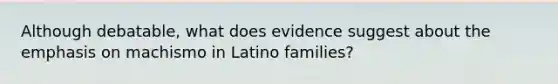 Although debatable, what does evidence suggest about the emphasis on machismo in Latino families?