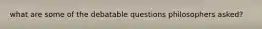 what are some of the debatable questions philosophers asked?